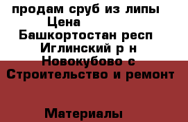 продам сруб из липы › Цена ­ 43 000 - Башкортостан респ., Иглинский р-н, Новокубово с. Строительство и ремонт » Материалы   